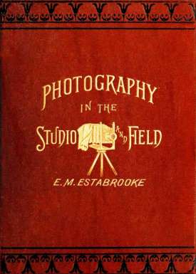 Photography in the Studio and in the Field
A Practical Manual Designed as a Companion Alike to the
Professional and the Amateur Photographer