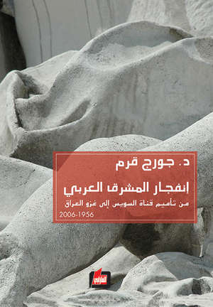 انفجار المشرق العربي من تأميم قناة السويس الى غزو العراق 1956-2006