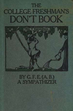 The College Freshman's Don't Book
in the interests of freshmen at large, especially those whose remaining at large uninstructed & unguided appears a worry and a menace to college & university society these remarks and hints are set forth by G. F. E. (A. 
