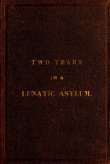 Two Years and Four Months in a Lunatic Asylum
from August 20th, 1863 to December 20th, 1865 Two Years and Four Months in a Lunatic Asylum
from August 20th, 1863 to December 20th, 1865